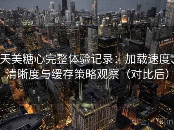 天美糖心完整体验记录：加载速度、清晰度与缓存策略观察（对比后）