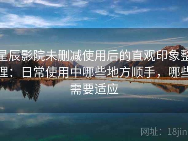 星辰影院未删减使用后的直观印象整理：日常使用中哪些地方顺手，哪些需要适应