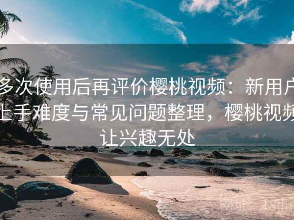 多次使用后再评价樱桃视频：新用户上手难度与常见问题整理，樱桃视频让兴趣无处