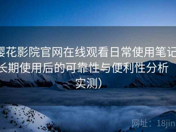 樱花影院官网在线观看日常使用笔记：长期使用后的可靠性与便利性分析（实测）