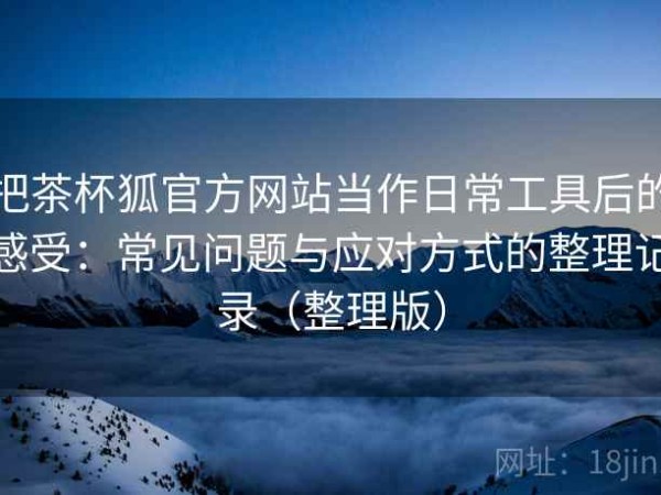 把茶杯狐官方网站当作日常工具后的感受：常见问题与应对方式的整理记录（整理版）