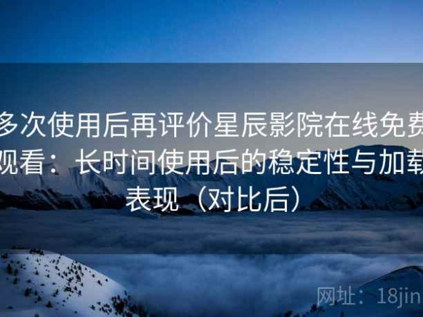 多次使用后再评价星辰影院在线免费观看：长时间使用后的稳定性与加载表现（对比后）