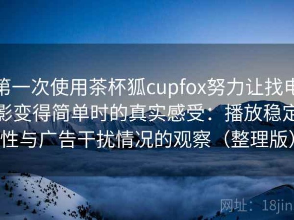 第一次使用茶杯狐cupfox努力让找电影变得简单时的真实感受：播放稳定性与广告干扰情况的观察（整理版）