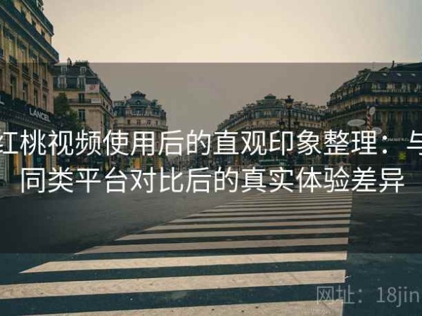 红桃视频使用后的直观印象整理：与同类平台对比后的真实体验差异
