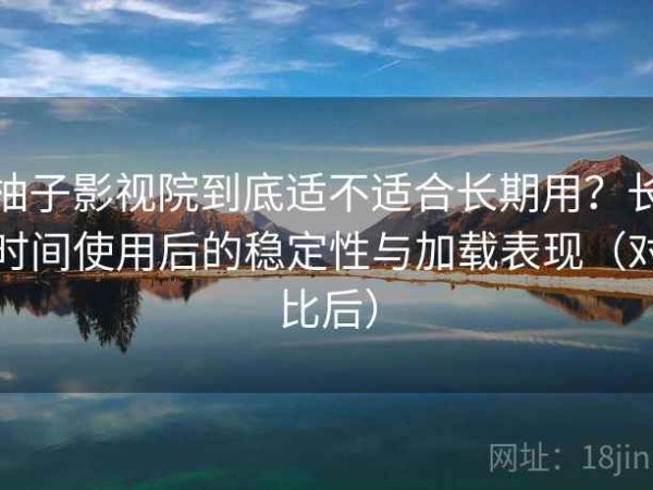 柚子影视院到底适不适合长期用？长时间使用后的稳定性与加载表现（对比后）