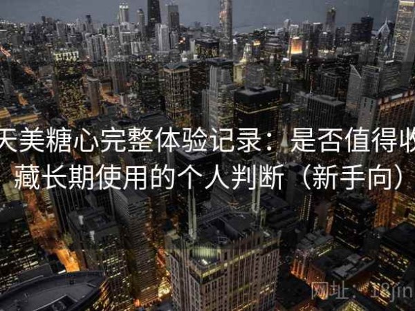 天美糖心完整体验记录：是否值得收藏长期使用的个人判断（新手向）