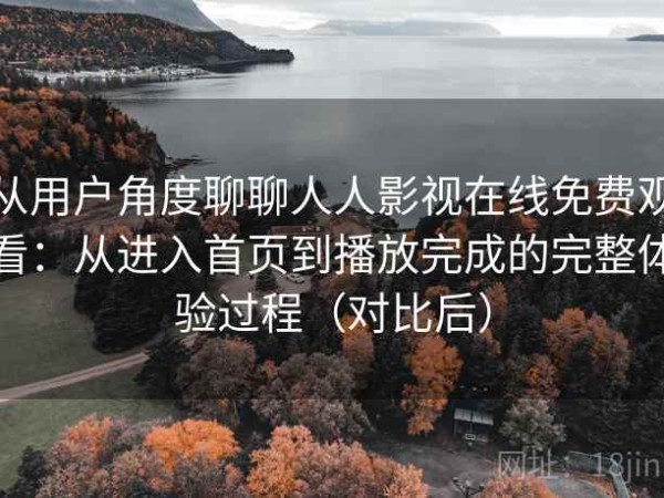 从用户角度聊聊人人影视在线免费观看：从进入首页到播放完成的完整体验过程（对比后）