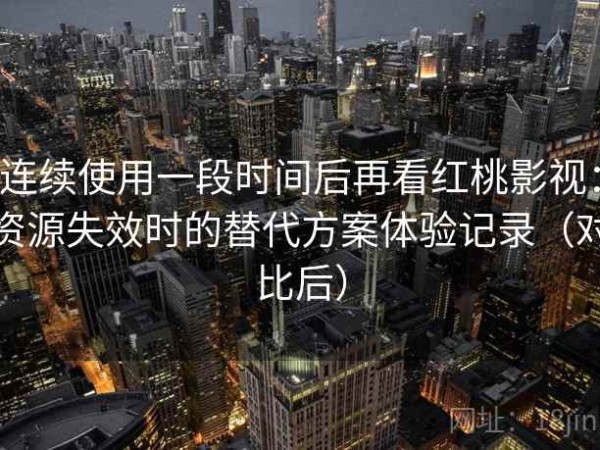 连续使用一段时间后再看红桃影视：资源失效时的替代方案体验记录（对比后）