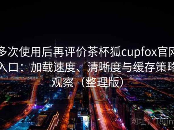 多次使用后再评价茶杯狐cupfox官网入口：加载速度、清晰度与缓存策略观察（整理版）