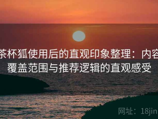 茶杯狐使用后的直观印象整理：内容覆盖范围与推荐逻辑的直观感受