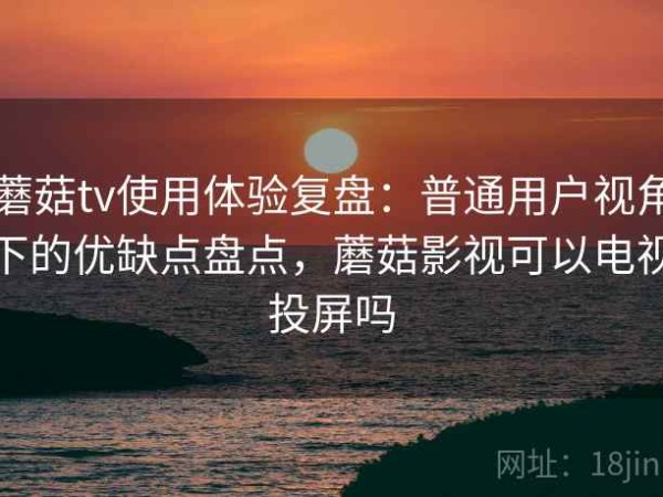 蘑菇tv使用体验复盘：普通用户视角下的优缺点盘点，蘑菇影视可以电视投屏吗