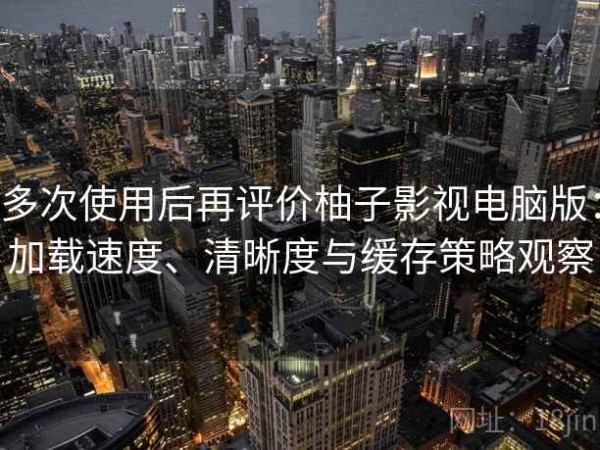 多次使用后再评价柚子影视电脑版：加载速度、清晰度与缓存策略观察