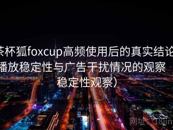 茶杯狐foxcup高频使用后的真实结论：播放稳定性与广告干扰情况的观察（稳定性观察）