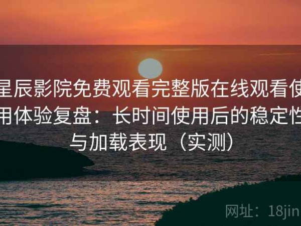 星辰影院免费观看完整版在线观看使用体验复盘：长时间使用后的稳定性与加载表现（实测）