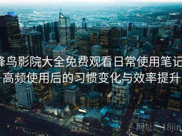 蜂鸟影院大全免费观看日常使用笔记：高频使用后的习惯变化与效率提升