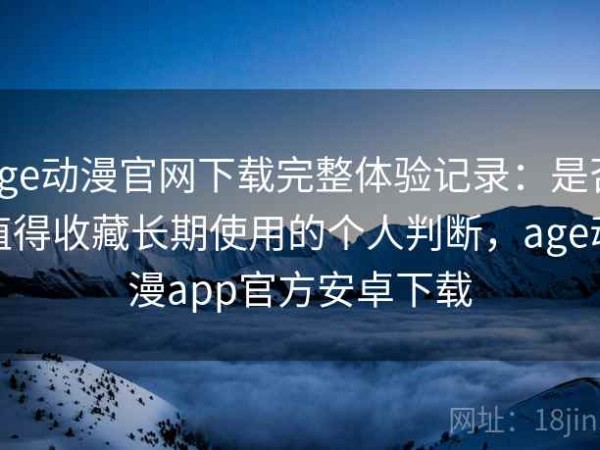 age动漫官网下载完整体验记录：是否值得收藏长期使用的个人判断，age动漫app官方安卓下载