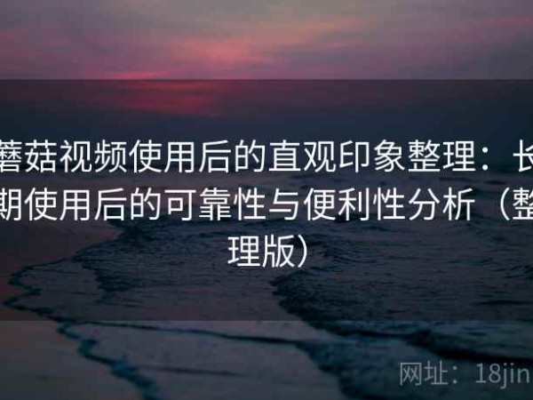 蘑菇视频使用后的直观印象整理：长期使用后的可靠性与便利性分析（整理版）