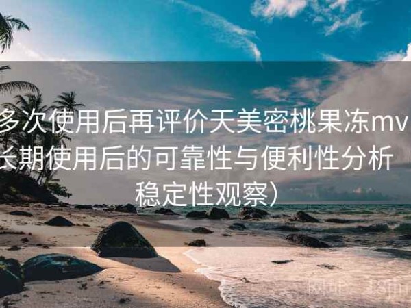 多次使用后再评价天美密桃果冻mv：长期使用后的可靠性与便利性分析（稳定性观察）