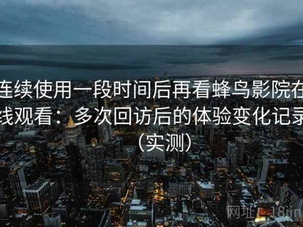 连续使用一段时间后再看蜂鸟影院在线观看：多次回访后的体验变化记录（实测）