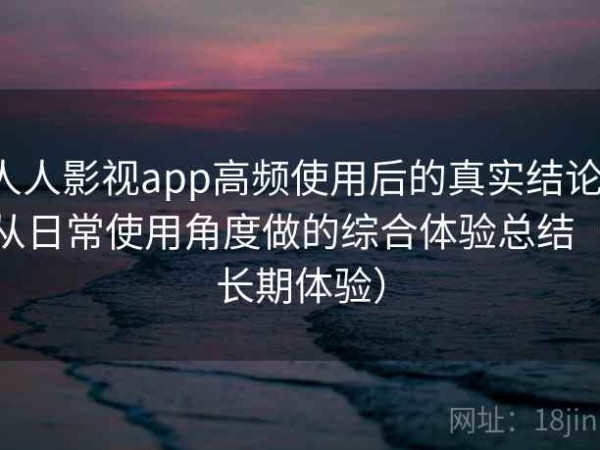 人人影视app高频使用后的真实结论：从日常使用角度做的综合体验总结（长期体验）