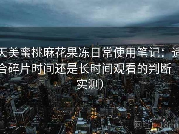 天美蜜桃麻花果冻日常使用笔记：适合碎片时间还是长时间观看的判断（实测）