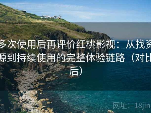 多次使用后再评价红桃影视：从找资源到持续使用的完整体验链路（对比后）