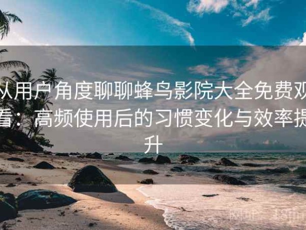从用户角度聊聊蜂鸟影院大全免费观看：高频使用后的习惯变化与效率提升