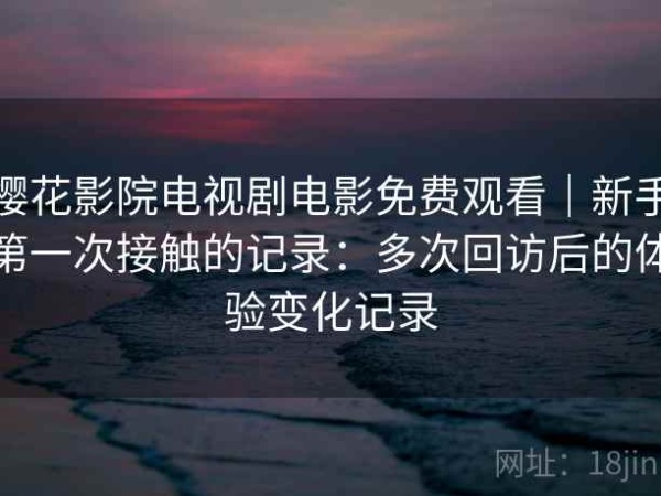 樱花影院电视剧电影免费观看｜新手第一次接触的记录：多次回访后的体验变化记录