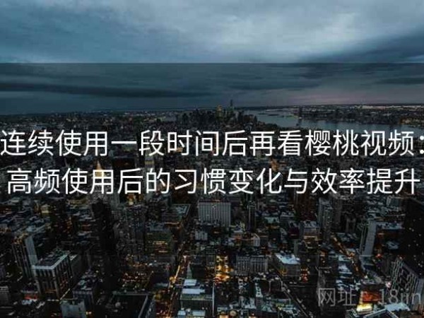 连续使用一段时间后再看樱桃视频：高频使用后的习惯变化与效率提升