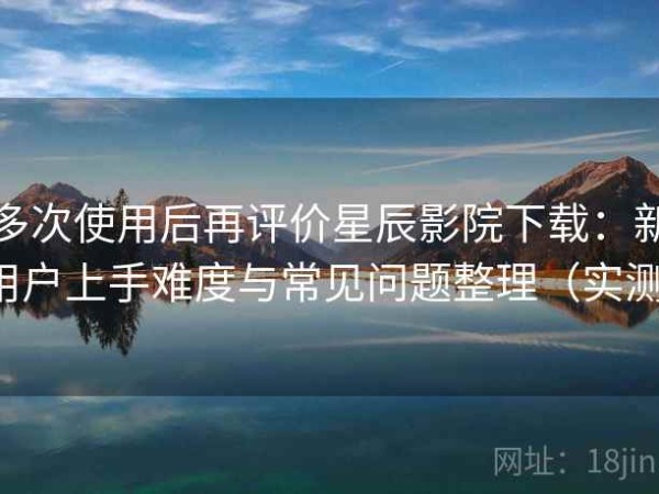 多次使用后再评价星辰影院下载：新用户上手难度与常见问题整理（实测）