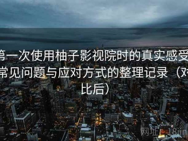 第一次使用柚子影视院时的真实感受：常见问题与应对方式的整理记录（对比后）