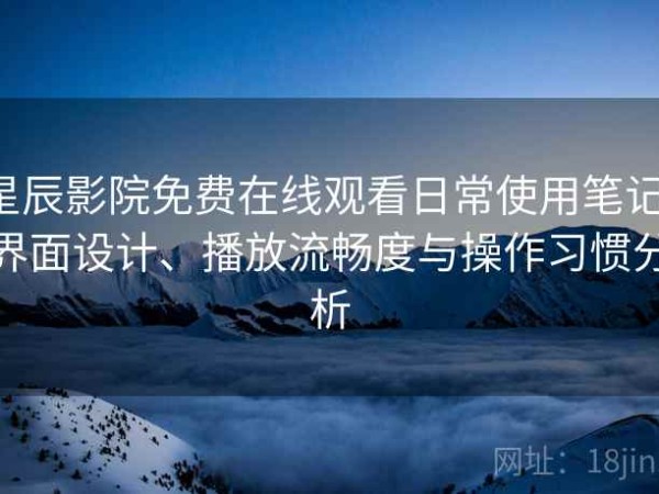 星辰影院免费在线观看日常使用笔记：界面设计、播放流畅度与操作习惯分析