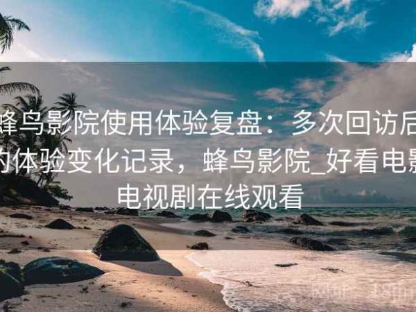 蜂鸟影院使用体验复盘：多次回访后的体验变化记录，蜂鸟影院_好看电影电视剧在线观看
