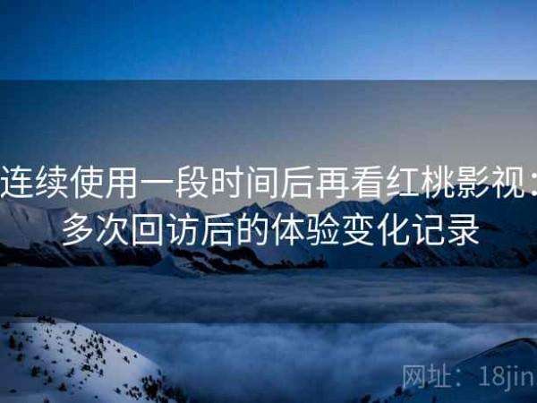连续使用一段时间后再看红桃影视：多次回访后的体验变化记录