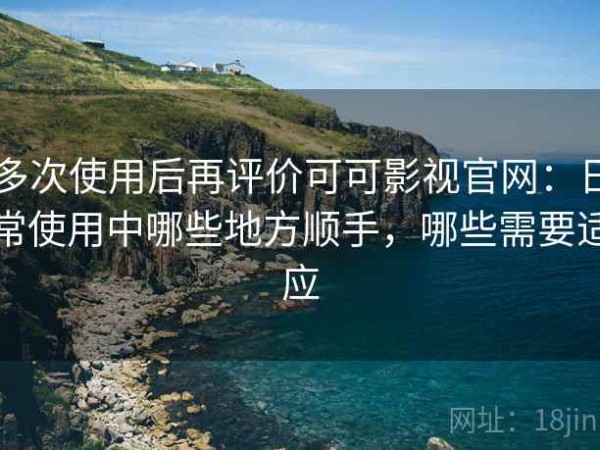多次使用后再评价可可影视官网：日常使用中哪些地方顺手，哪些需要适应