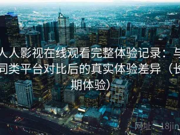 人人影视在线观看完整体验记录：与同类平台对比后的真实体验差异（长期体验）