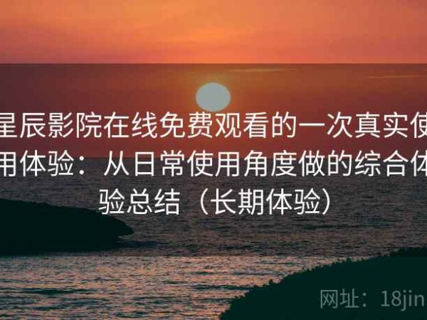 星辰影院在线免费观看的一次真实使用体验：从日常使用角度做的综合体验总结（长期体验）