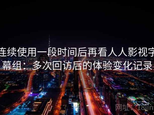 连续使用一段时间后再看人人影视字幕组：多次回访后的体验变化记录