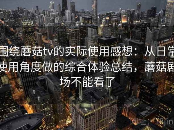 围绕蘑菇tv的实际使用感想：从日常使用角度做的综合体验总结，蘑菇剧场不能看了