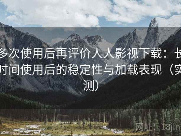 多次使用后再评价人人影视下载：长时间使用后的稳定性与加载表现（实测）
