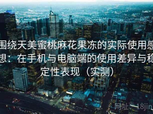 围绕天美蜜桃麻花果冻的实际使用感想：在手机与电脑端的使用差异与稳定性表现（实测）