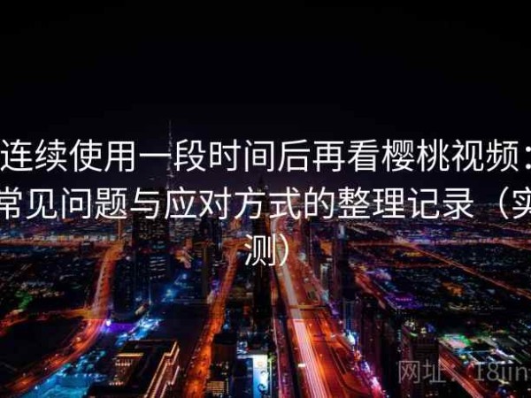 连续使用一段时间后再看樱桃视频：常见问题与应对方式的整理记录（实测）