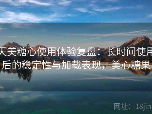 天美糖心使用体验复盘：长时间使用后的稳定性与加载表现，美心糖果
