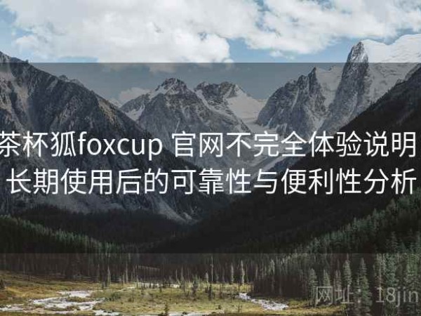 茶杯狐foxcup 官网不完全体验说明：长期使用后的可靠性与便利性分析