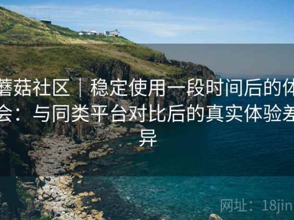 蘑菇社区｜稳定使用一段时间后的体会：与同类平台对比后的真实体验差异