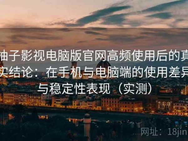 柚子影视电脑版官网高频使用后的真实结论：在手机与电脑端的使用差异与稳定性表现（实测）