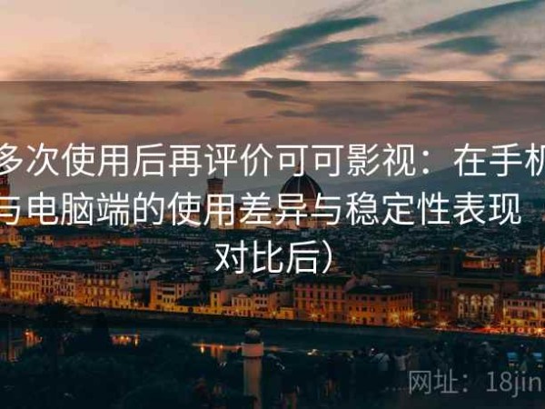 多次使用后再评价可可影视：在手机与电脑端的使用差异与稳定性表现（对比后）