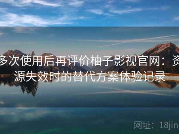 多次使用后再评价柚子影视官网：资源失效时的替代方案体验记录