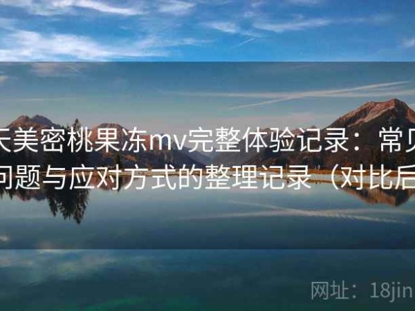 天美密桃果冻mv完整体验记录：常见问题与应对方式的整理记录（对比后）
