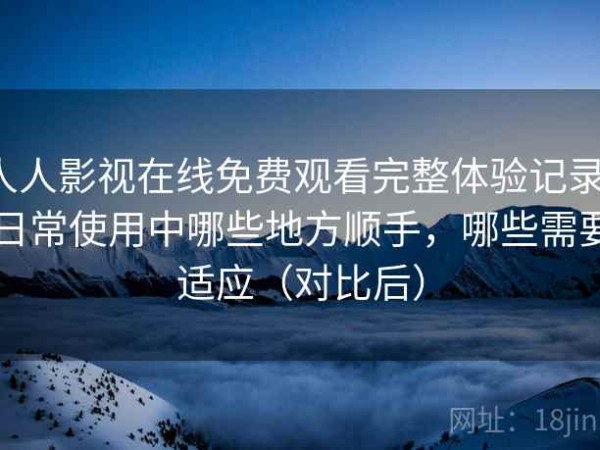 人人影视在线免费观看完整体验记录：日常使用中哪些地方顺手，哪些需要适应（对比后）